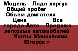  › Модель ­ Лада ларгус  › Общий пробег ­ 200 000 › Объем двигателя ­ 16 › Цена ­ 400 000 - Все города Авто » Продажа легковых автомобилей   . Ханты-Мансийский,Югорск г.